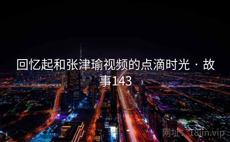 回忆起和张津瑜视频的点滴时光 · 故事143  第2张