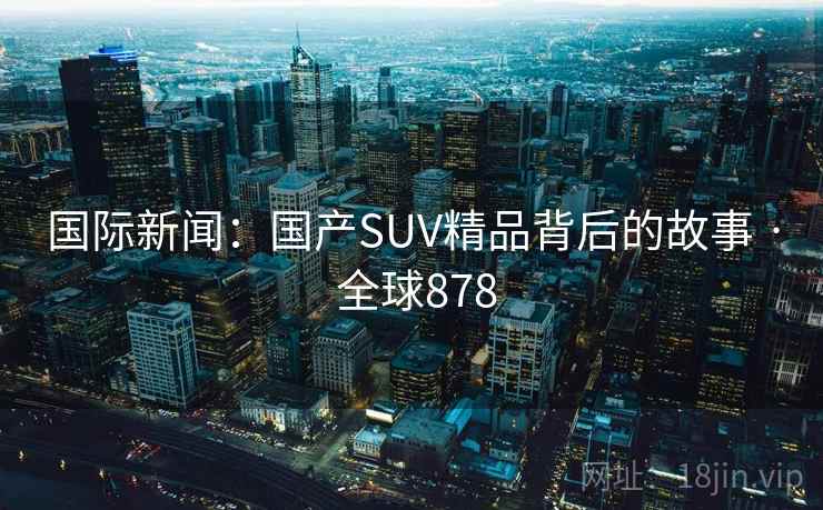 国际新闻：国产SUV精品背后的故事 · 全球878  第2张